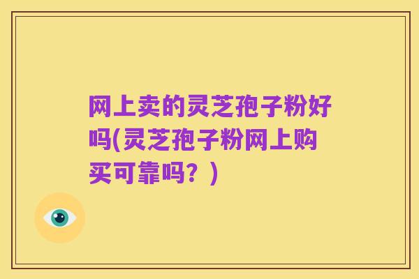 网上卖的灵芝孢子粉好吗(灵芝孢子粉网上购买可靠吗?)