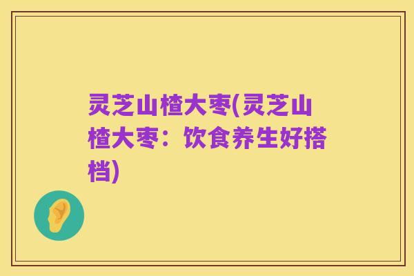 灵芝山楂大枣(灵芝山楂大枣：饮食养生好搭档)