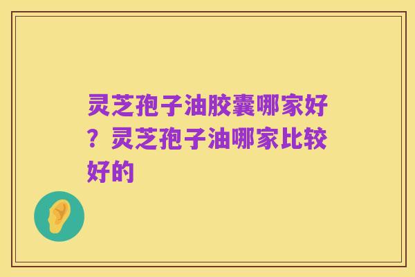 灵芝孢子油胶囊哪家好?灵芝孢子油哪家比较好的