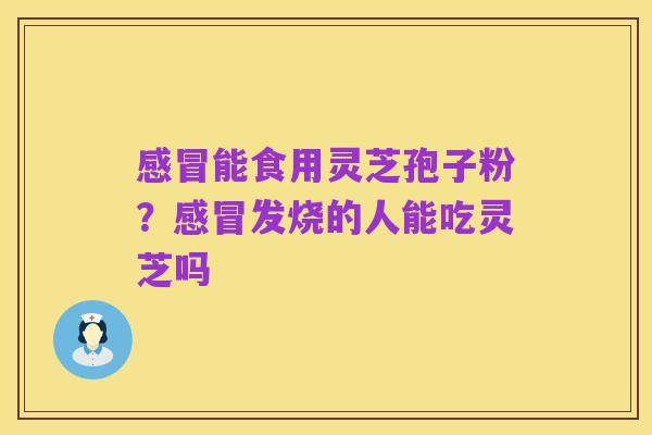 感冒能食用灵芝孢子粉?感冒发烧的人能吃灵芝吗