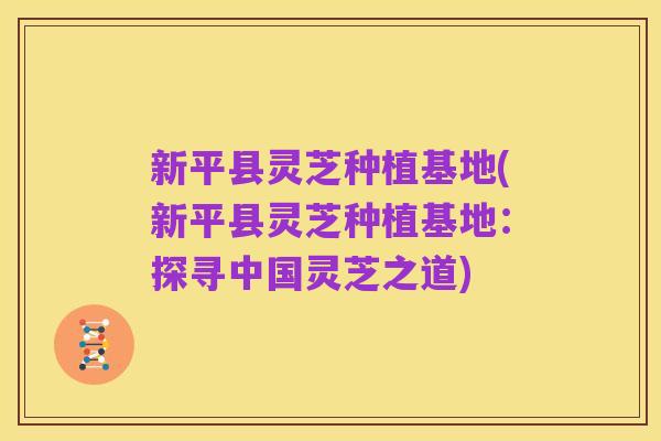 新平县灵芝种植基地(新平县灵芝种植基地:探寻中国灵芝之道)