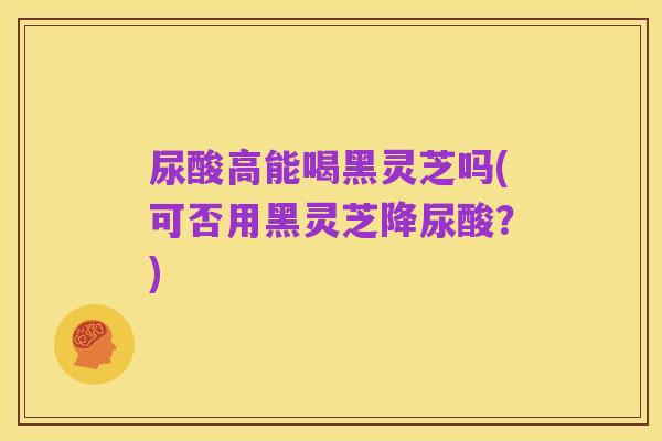 尿酸高能喝黑灵芝吗(可否用黑灵芝降尿酸？)