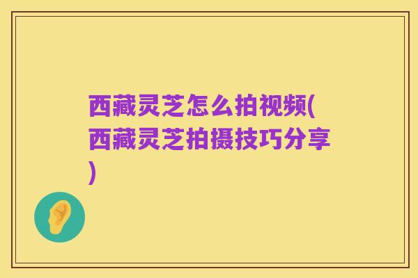 西藏灵芝怎么拍视频(西藏灵芝拍摄技巧分享)