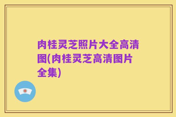 肉桂灵芝照片大全高清图(肉桂灵芝高清图片全集)