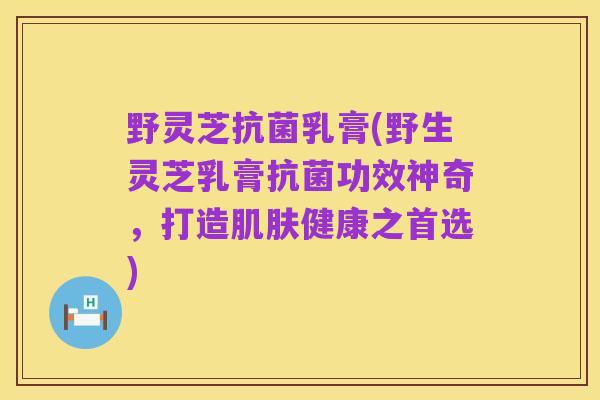 野灵芝抗菌乳膏(野生灵芝乳膏抗菌功效神奇,打造肌肤健康之首选)