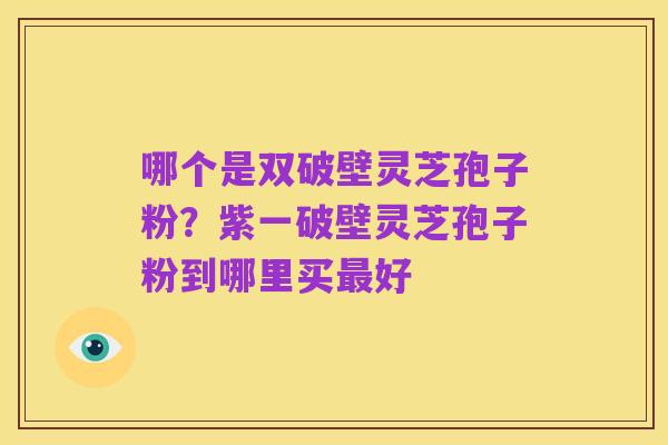 哪个是双破壁灵芝孢子粉?紫一破壁灵芝孢子粉到哪里买最好
