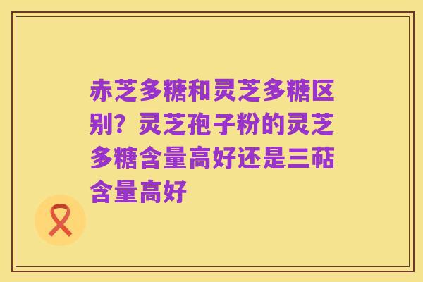 赤芝多糖和灵芝多糖区别?灵芝孢子粉的灵芝多糖含量高好还是三萜含量高好