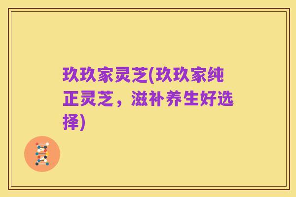 玖玖家灵芝(玖玖家纯正灵芝,滋补养生好选择)