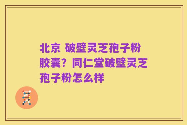 北京 破壁灵芝孢子粉胶囊?同仁堂破壁灵芝孢子粉怎么样