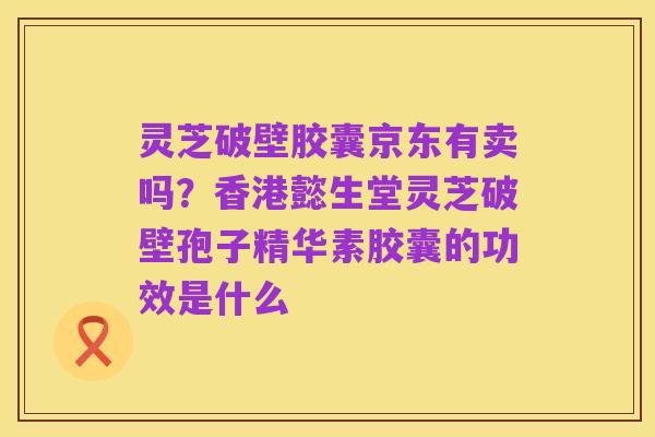 灵芝破壁胶囊京东有卖吗?香港懿生堂灵芝破壁孢子精华素胶囊的功效是什么