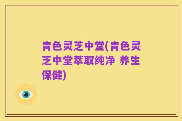 青色灵芝中堂(青色灵芝中堂萃取纯净 养生保健)