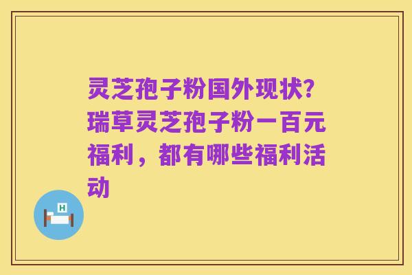 灵芝孢子粉国外现状?瑞草灵芝孢子粉一百元福利,都有哪些福利活动