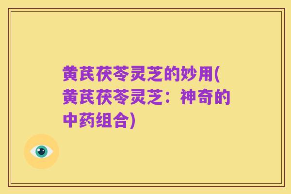 黄芪茯苓灵芝的妙用(黄芪茯苓灵芝:神奇的中药组合)