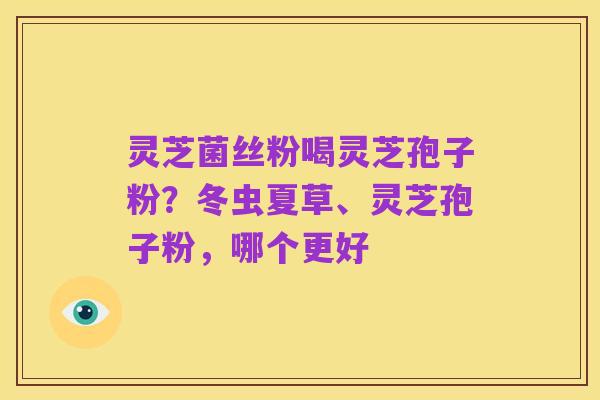 灵芝菌丝粉喝灵芝孢子粉?冬虫夏草、灵芝孢子粉,哪个更好