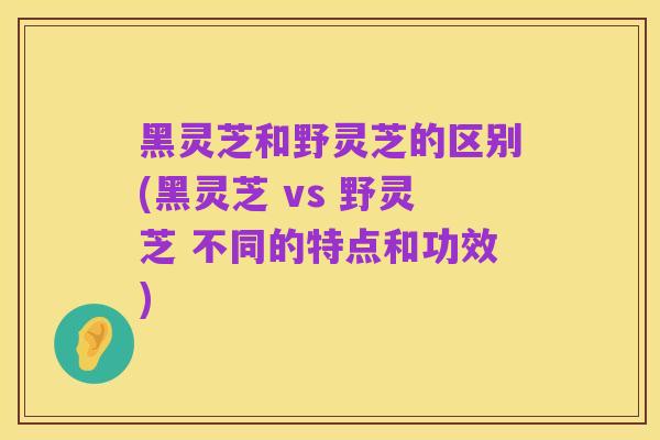 黑灵芝和野灵芝的区别(黑灵芝 vs 野灵芝 不同的特点和功效)