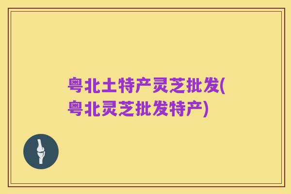 粤北土特产灵芝批发(粤北灵芝批发特产)