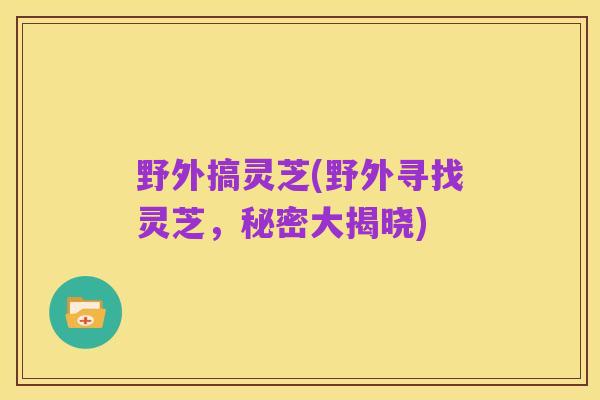 野外搞灵芝(野外寻找灵芝,秘密大揭晓)