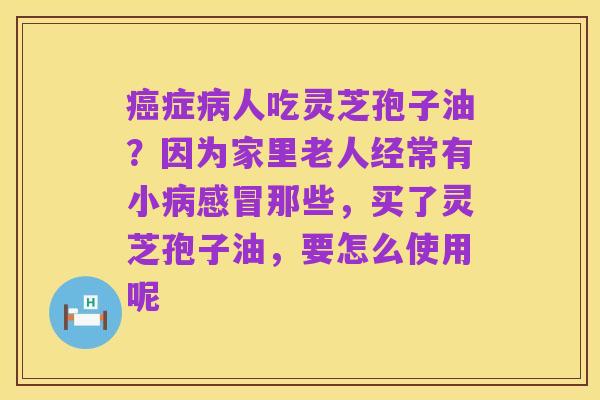 癌症病人吃灵芝孢子油?因为家里老人经常有小病感冒那些,买了灵芝孢子油,要怎么使用呢