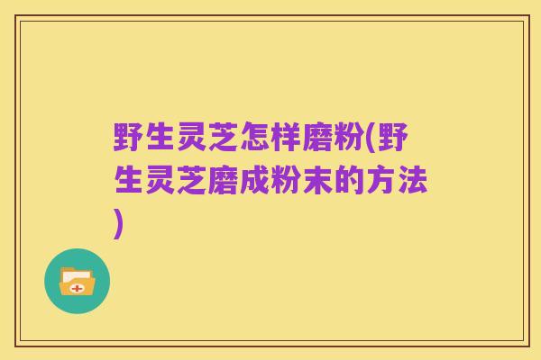野生灵芝怎样磨粉(野生灵芝磨成粉末的方法)