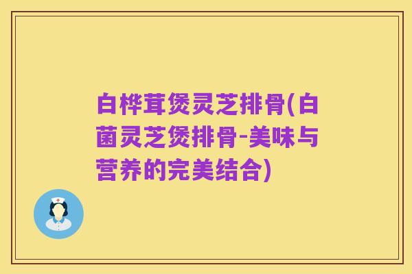 白桦茸煲灵芝排骨(白菌灵芝煲排骨-美味与营养的完美结合)
