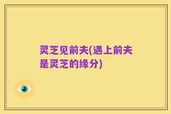 灵芝见前夫(遇上前夫是灵芝的缘分)