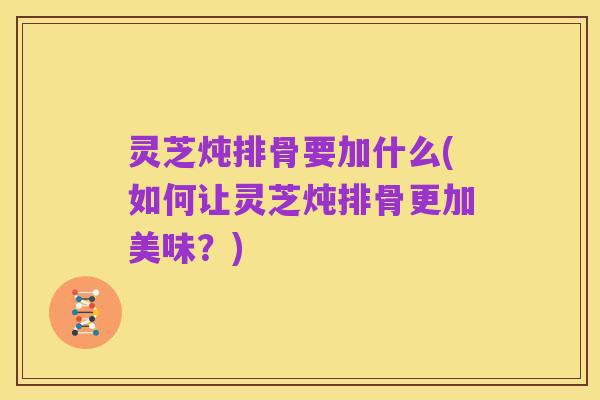 灵芝炖排骨要加什么(如何让灵芝炖排骨更加美味?)