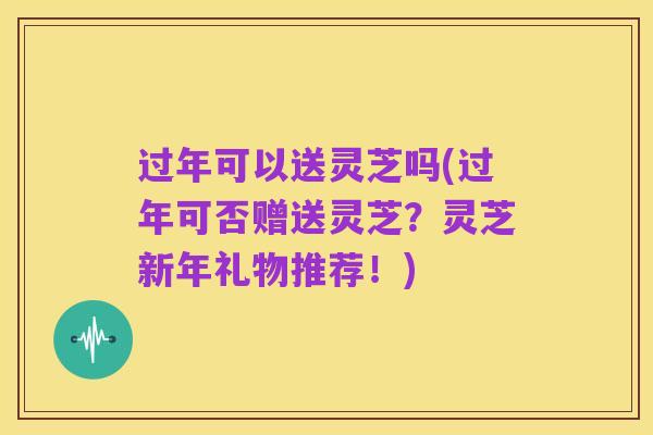 过年可以送灵芝吗(过年可否赠送灵芝?灵芝新年礼物推荐!)
