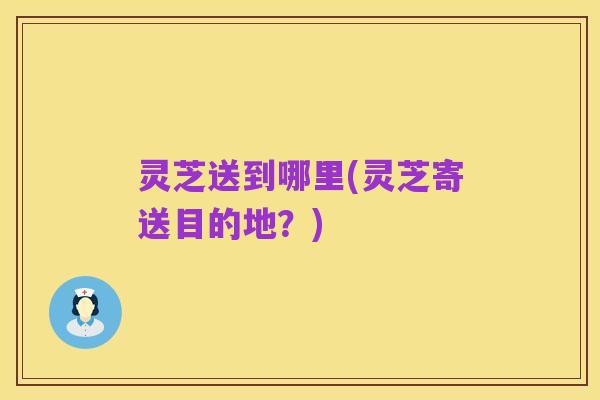 灵芝送到哪里(灵芝寄送目的地?)