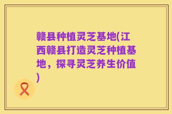 赣县种植灵芝基地(江西赣县打造灵芝种植基地，探寻灵芝养生价值)
