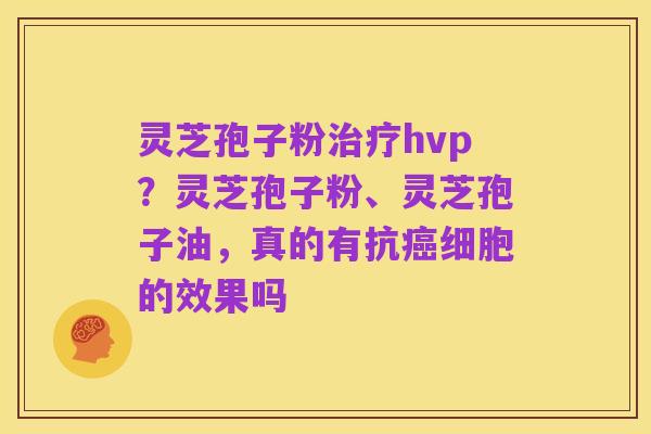 灵芝孢子粉治疗hvp?灵芝孢子粉、灵芝孢子油,真的有抗癌细胞的效果吗