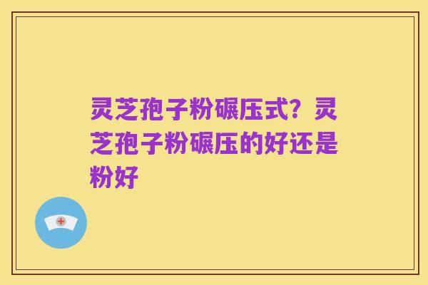 灵芝孢子粉碾压式?灵芝孢子粉碾压的好还是粉好