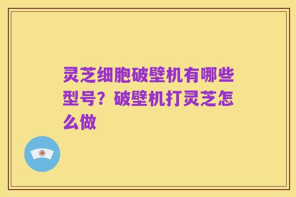 灵芝细胞破壁机有哪些型号?破壁机打灵芝怎么做