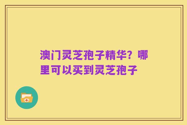 澳门灵芝孢子精华？哪里可以买到灵芝孢子