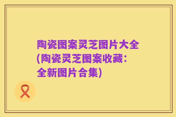 陶瓷图案灵芝图片大全(陶瓷灵芝图案收藏:全新图片合集)