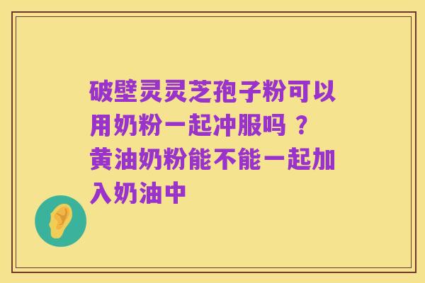 破壁灵灵芝孢子粉可以用奶粉一起冲服吗 ?黄油奶粉能不能一起加入奶油中