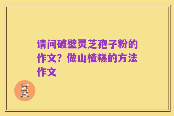请问破壁灵芝孢子粉的作文？做山楂糕的方法作文