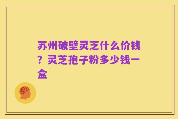 苏州破壁灵芝什么价钱?灵芝孢子粉多少钱一盒