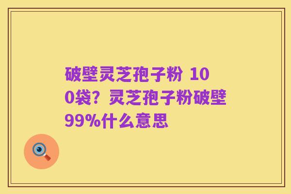 破壁灵芝孢子粉 100袋?灵芝孢子粉破壁99%什么意思