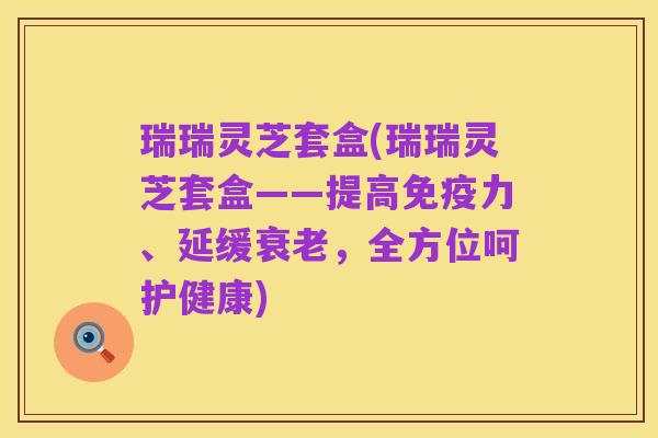 瑞瑞灵芝套盒(瑞瑞灵芝套盒——提高免疫力、延缓衰老,全方位呵护健康)