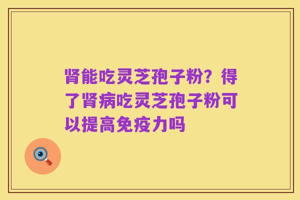 肾能吃灵芝孢子粉?得了肾病吃灵芝孢子粉可以提高免疫力吗