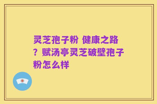 灵芝孢子粉 健康之路?赋汤亭灵芝破壁孢子粉怎么样