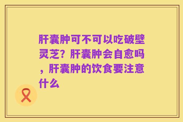 肝囊肿可不可以吃破壁灵芝？肝囊肿会自愈吗，肝囊肿的饮食要注意什么