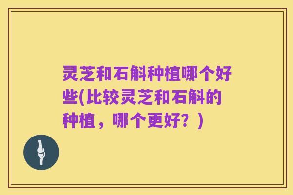 灵芝和石斛种植哪个好些(比较灵芝和石斛的种植，哪个更好？)