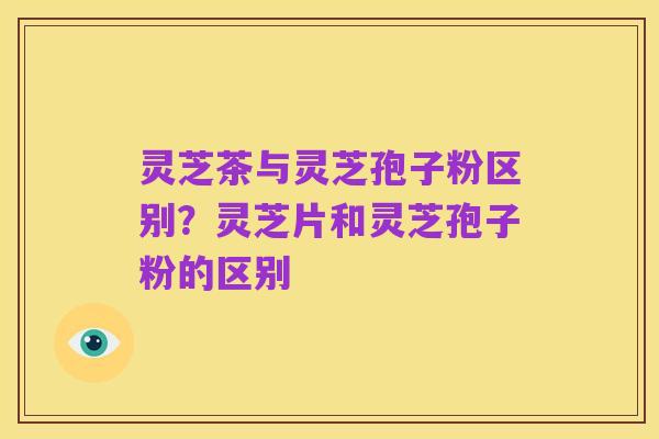 灵芝茶与灵芝孢子粉区别?灵芝片和灵芝孢子粉的区别