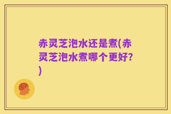 赤灵芝泡水还是煮(赤灵芝泡水煮哪个更好？)