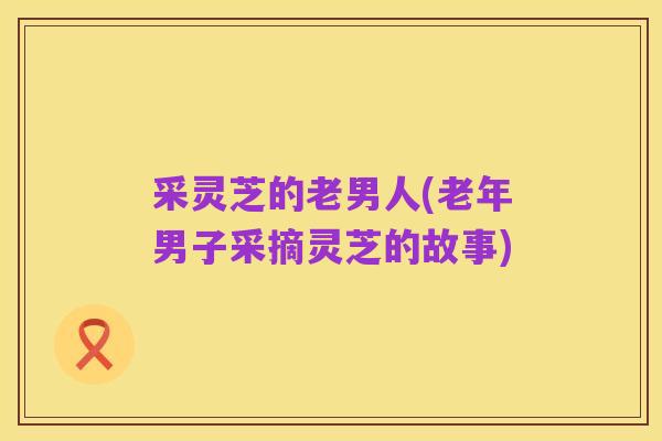 采灵芝的老男人(老年男子采摘灵芝的故事)