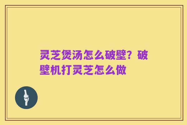 灵芝煲汤怎么破壁？破壁机打灵芝怎么做