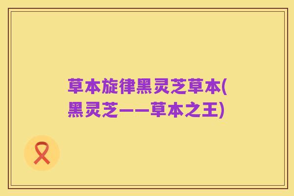 草本旋律黑灵芝草本(黑灵芝——草本之王)