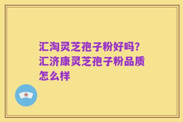 汇淘灵芝孢子粉好吗?汇济康灵芝孢子粉品质怎么样