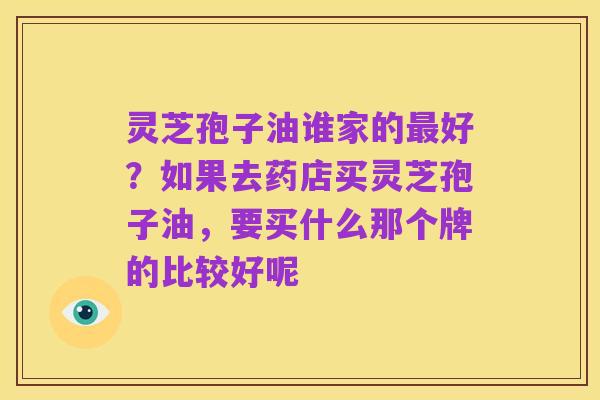 灵芝孢子油谁家的最好？如果去药店买灵芝孢子油，要买什么那个牌的比较好呢